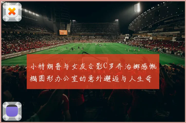 小特朗普与女友合影C罗乔治娜感慨椭圆形办公室的意外邂逅与人生奇遇