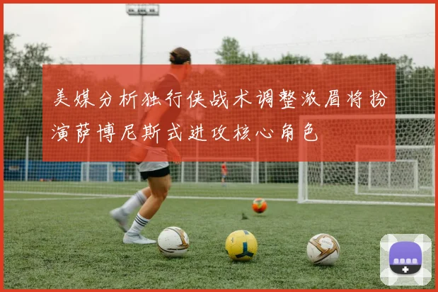 美媒分析独行侠战术调整浓眉将扮演萨博尼斯式进攻核心角色