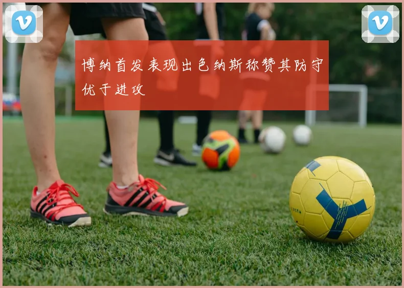 博纳首发表现出色纳斯称赞其防守优于进攻