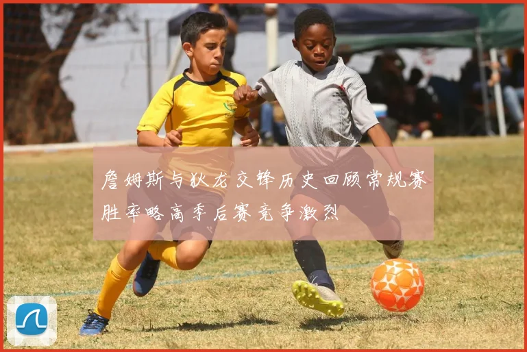 詹姆斯与狄龙交锋历史回顾常规赛胜率略高季后赛竞争激烈