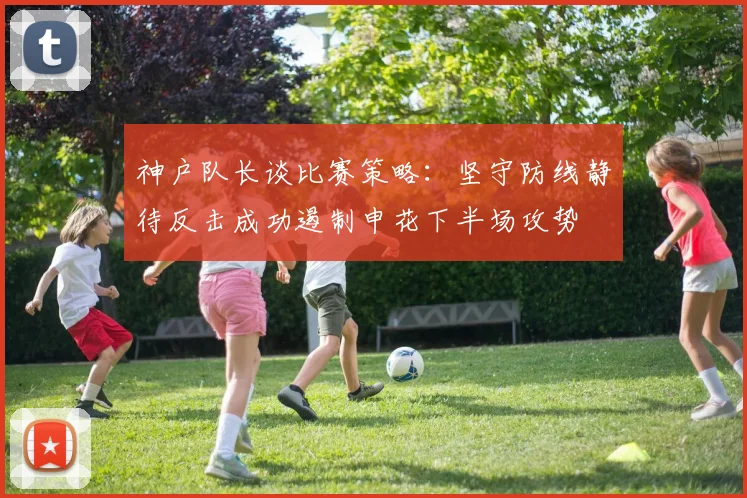 神户队长谈比赛策略：坚守防线静待反击成功遏制申花下半场攻势