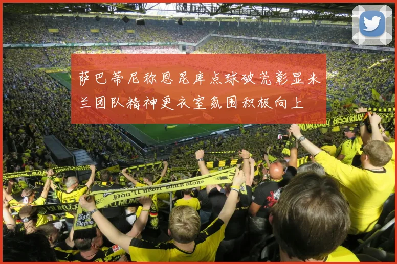 萨巴蒂尼称恩昆库点球破荒彰显米兰团队精神更衣室氛围积极向上