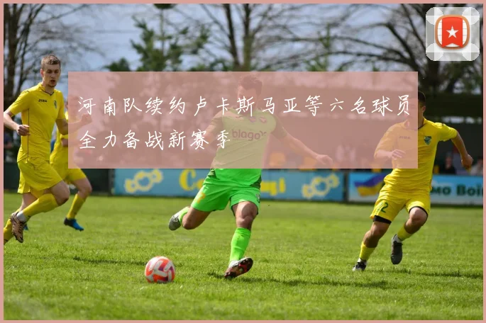 河南队续约卢卡斯马亚等六名球员全力备战新赛季