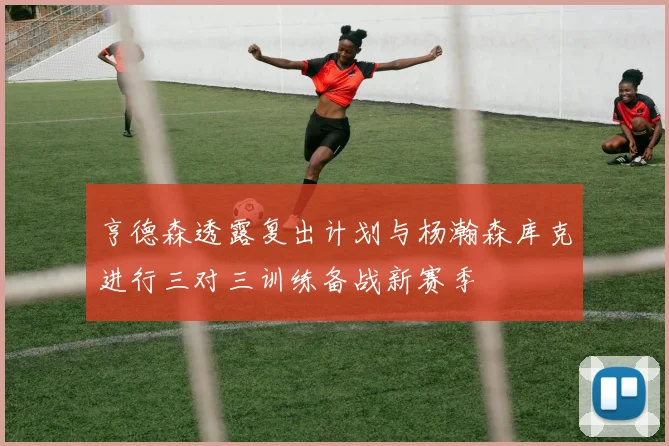 亨德森透露复出计划与杨瀚森库克进行三对三训练备战新赛季