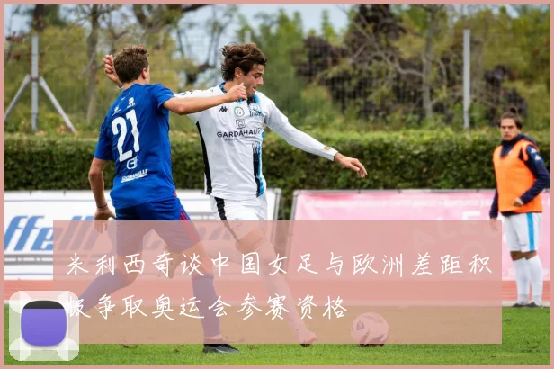 米利西奇谈中国女足与欧洲差距积极争取奥运会参赛资格