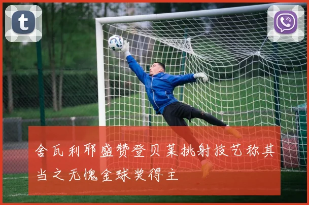 舍瓦利耶盛赞登贝莱挑射技艺称其当之无愧金球奖得主