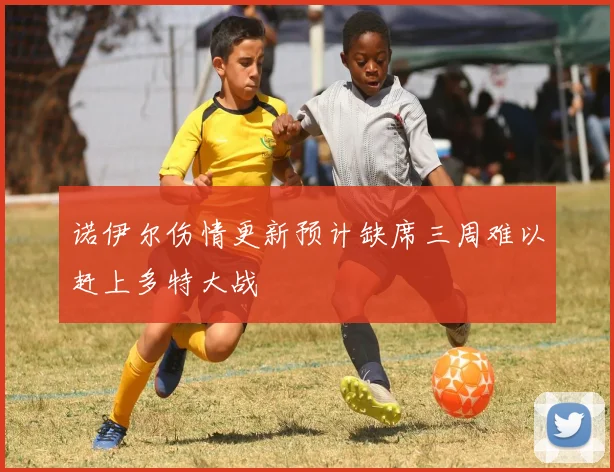 诺伊尔伤情更新预计缺席三周难以赶上多特大战