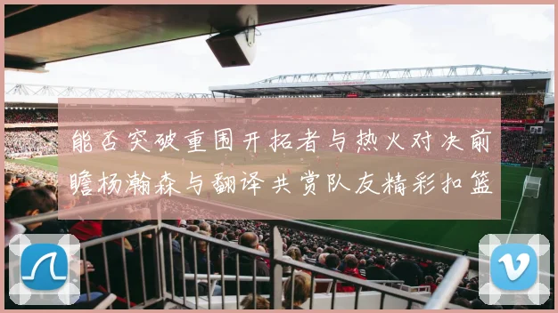 能否突破重围开拓者与热火对决前瞻杨瀚森与翻译共赏队友精彩扣篮瞬间