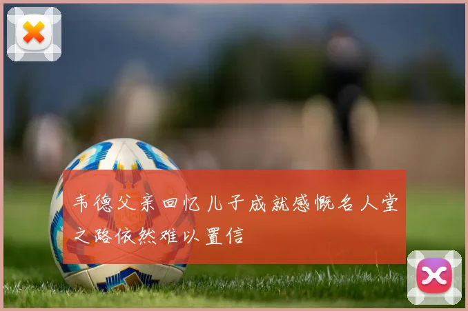 韦德父亲回忆儿子成就感慨名人堂之路依然难以置信