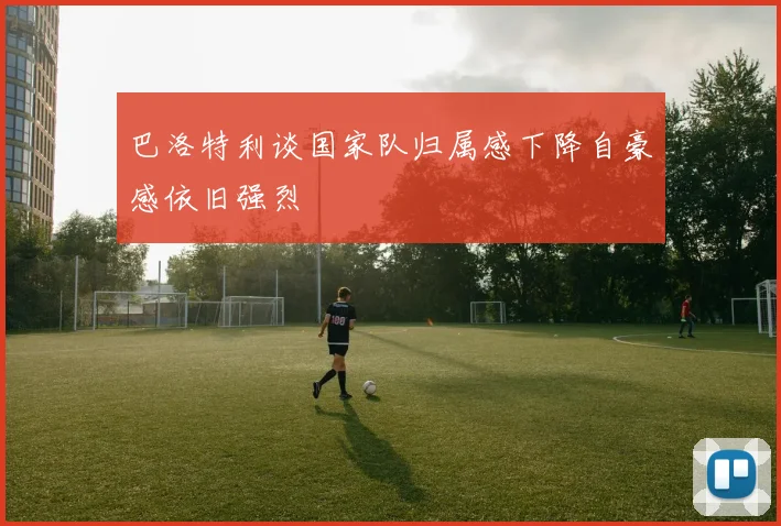 巴洛特利谈国家队归属感下降自豪感依旧强烈