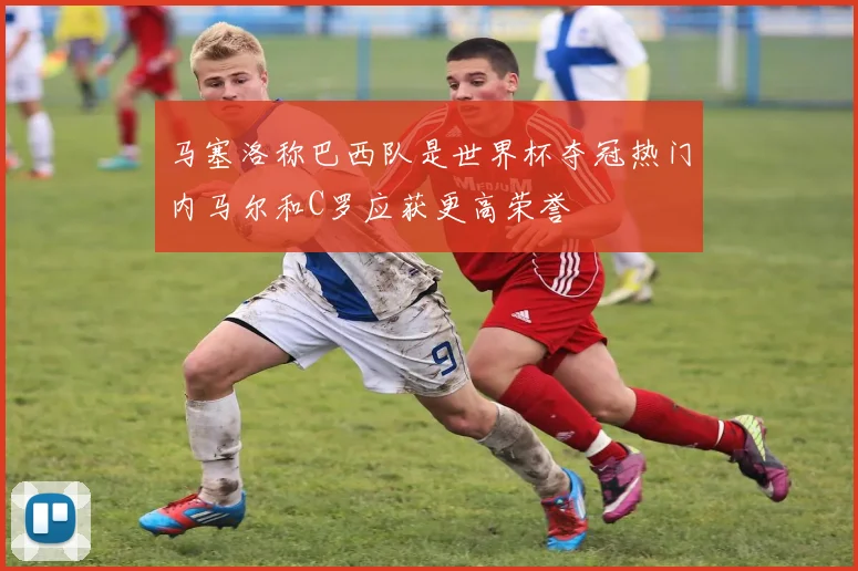 马塞洛称巴西队是世界杯夺冠热门内马尔和C罗应获更高荣誉