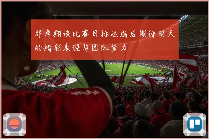 邓卓翔谈比赛目标达成后期待明天的精彩表现与团队努力