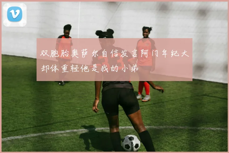 双胞胎奥萨尔自信发言阿门年纪大却体重轻他是我的小弟