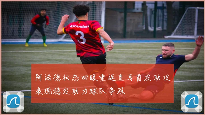 阿诺德状态回暖重返皇马首发助攻表现稳定助力球队争冠