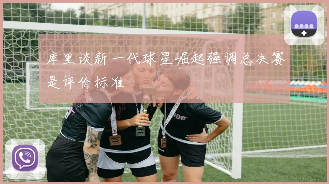 库里谈新一代球星崛起强调总决赛是评价标准