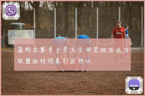 篮网本赛季全员无全明星经历成为联盟独特现象引发热议