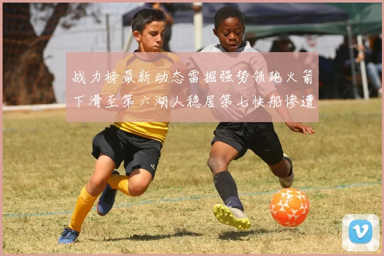 战力榜最新动态雷掘强势领跑火箭下滑至第六湖人稳居第七快船惨遭重创跌至二十七位