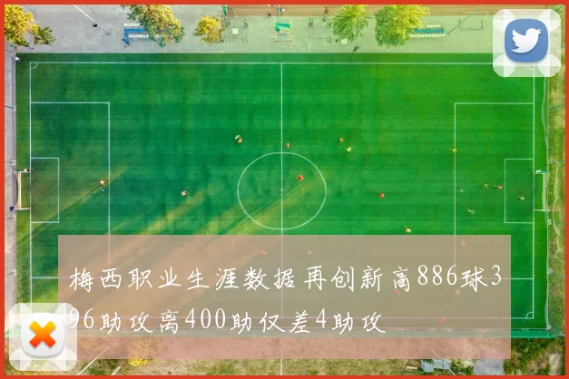 梅西职业生涯数据再创新高886球396助攻离400助仅差4助攻