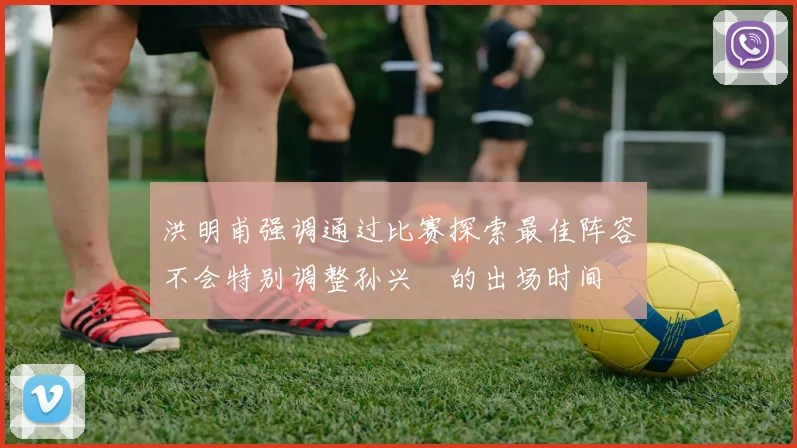 洪明甫强调通过比赛探索最佳阵容不会特别调整孙兴慜的出场时间