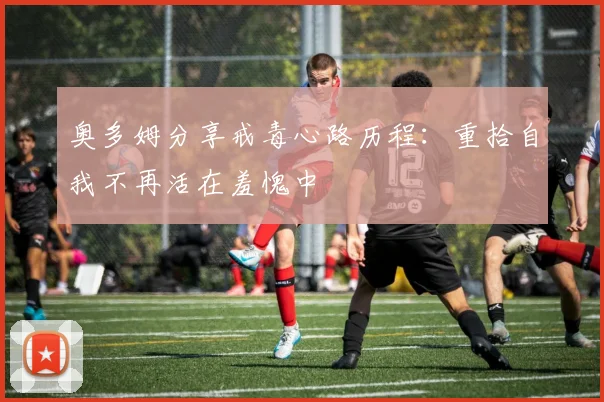 奥多姆分享戒毒心路历程：重拾自我不再活在羞愧中