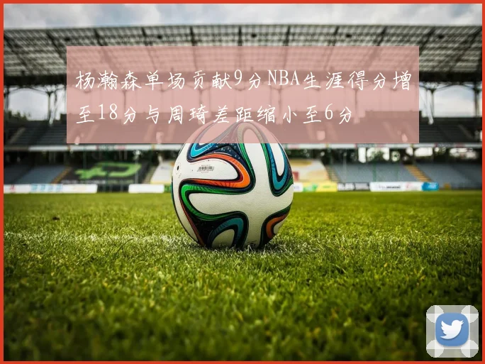 杨瀚森单场贡献9分NBA生涯得分增至18分与周琦差距缩小至6分