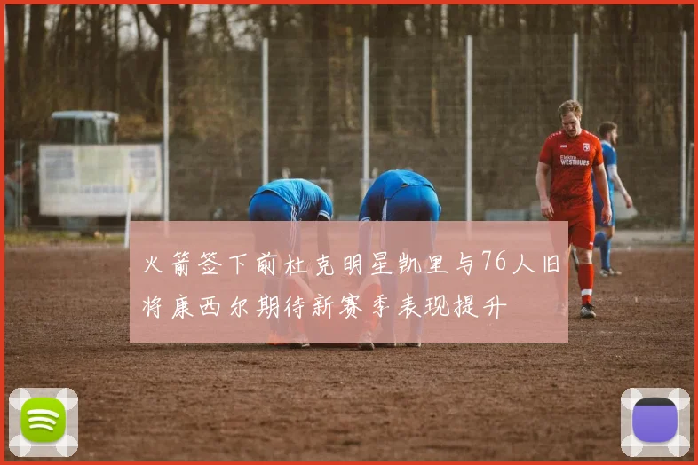 火箭签下前杜克明星凯里与76人旧将康西尔期待新赛季表现提升