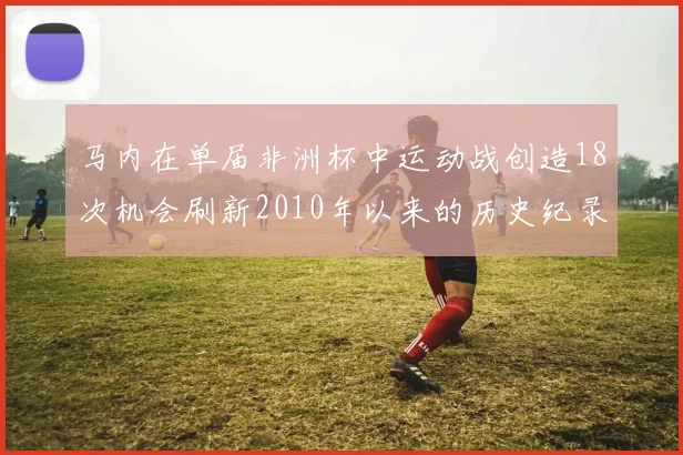 马内在单届非洲杯中运动战创造18次机会刷新2010年以来的历史纪录