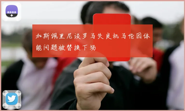 加斯佩里尼谈罗马失良机马伦因体能问题被替换下场