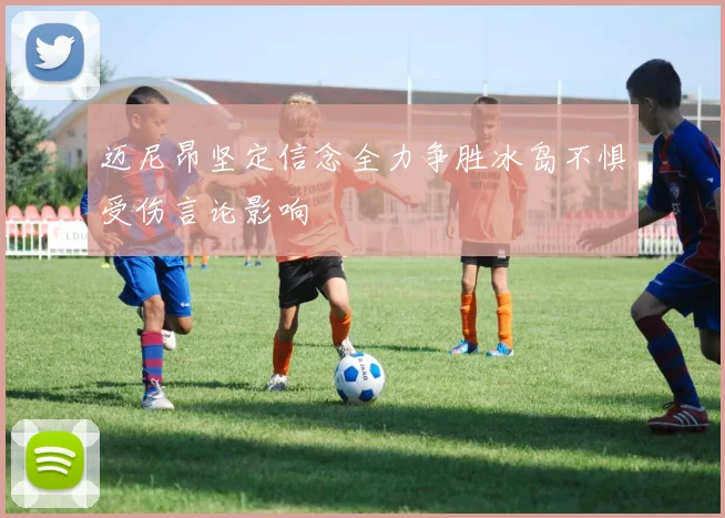 迈尼昂坚定信念全力争胜冰岛不惧受伤言论影响