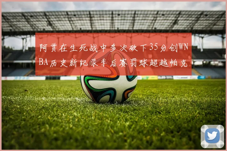 阿贾在生死战中多次砍下35分创WNBA历史新纪录季后赛罚球超越帕克荣登第五位