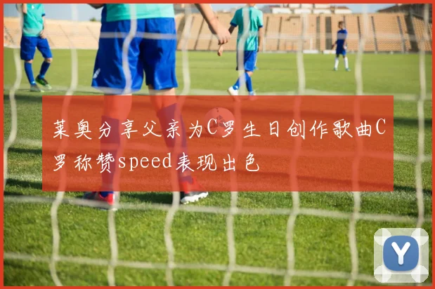 莱奥分享父亲为C罗生日创作歌曲C罗称赞speed表现出色