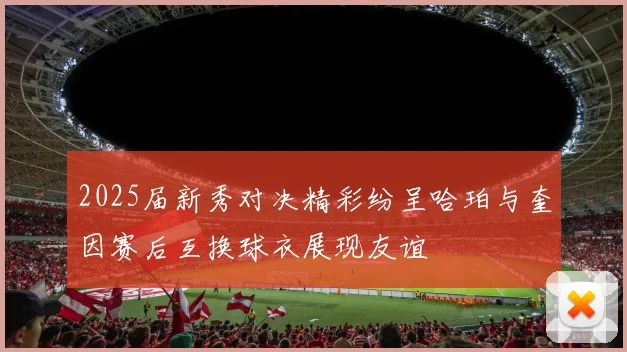 2025届新秀对决精彩纷呈哈珀与奎因赛后互换球衣展现友谊