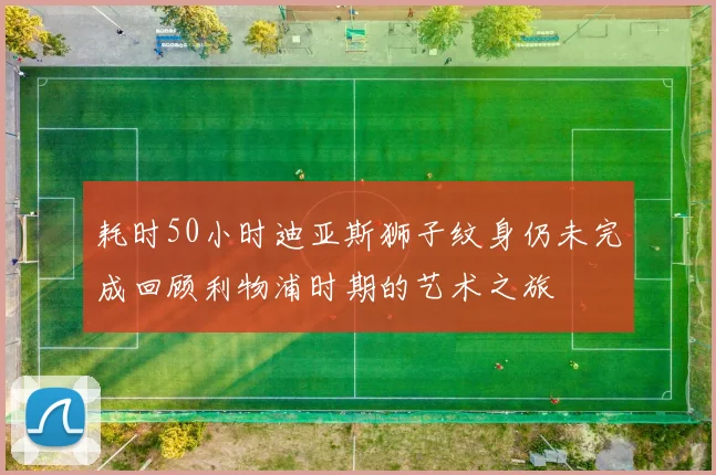 耗时50小时迪亚斯狮子纹身仍未完成回顾利物浦时期的艺术之旅