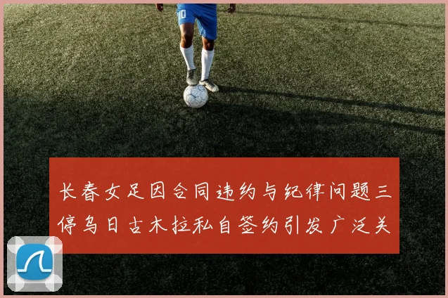 长春女足因合同违约与纪律问题三停乌日古木拉私自签约引发广泛关注