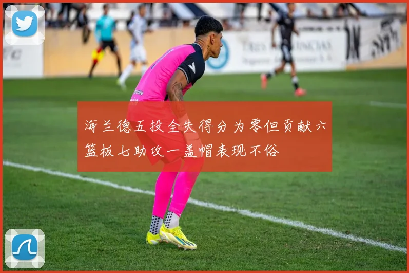 海兰德五投全失得分为零但贡献六篮板七助攻一盖帽表现不俗