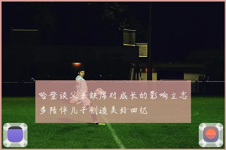哈登谈父亲缺席对成长的影响立志多陪伴儿子创造美好回忆