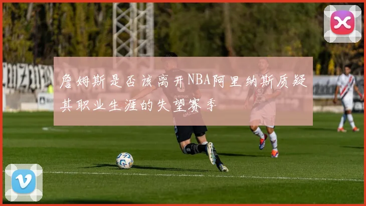 詹姆斯是否该离开NBA阿里纳斯质疑其职业生涯的失望赛季