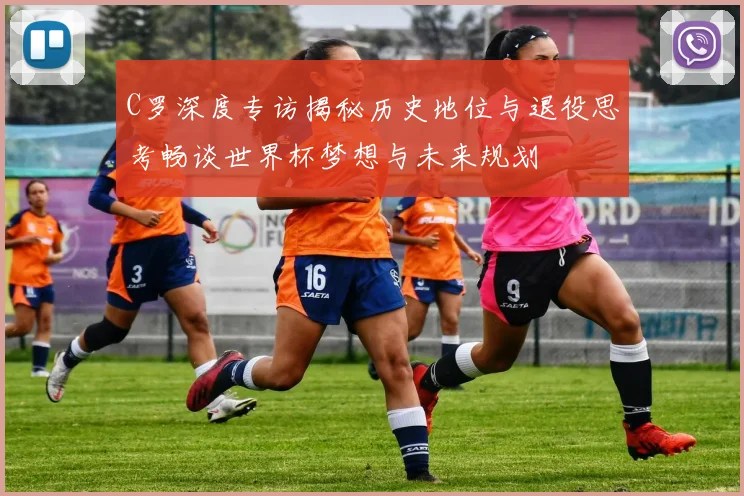 C罗深度专访揭秘历史地位与退役思考畅谈世界杯梦想与未来规划