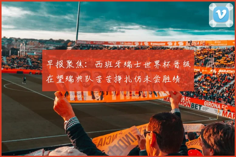 早报聚焦：西班牙瑞士世界杯晋级在望瑞典队苦苦挣扎仍未尝胜绩
