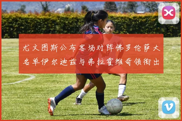 尤文图斯公布客场对阵佛罗伦萨大名单伊尔迪兹与弗拉霍维奇领衔出战